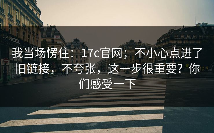 我当场愣住：17c官网；不小心点进了旧链接，不夸张，这一步很重要？你们感受一下