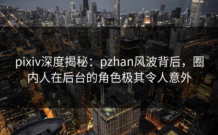 pixiv深度揭秘：pzhan风波背后，圈内人在后台的角色极其令人意外