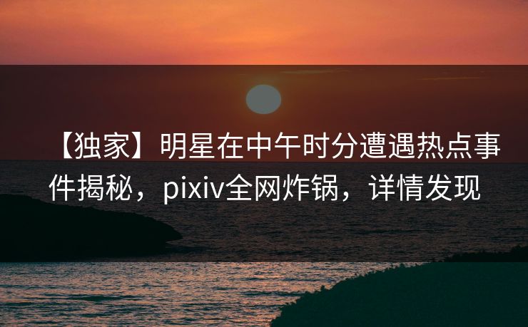 【独家】明星在中午时分遭遇热点事件揭秘，pixiv全网炸锅，详情发现