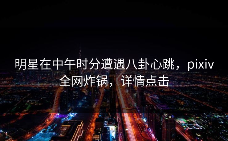 明星在中午时分遭遇八卦心跳，pixiv全网炸锅，详情点击