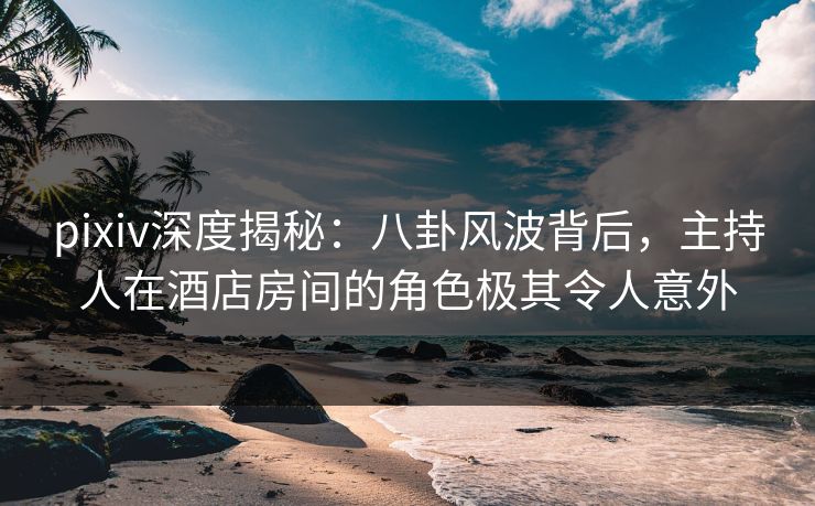 pixiv深度揭秘:八卦风波背后,主持人在酒店房间的角色极其令人意外 pixiv深度揭秘:八卦风波背后,主持人在酒店房间的角色极其令人意外