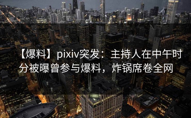 【爆料】pixiv突发：主持人在中午时分被曝曾参与爆料，炸锅席卷全网