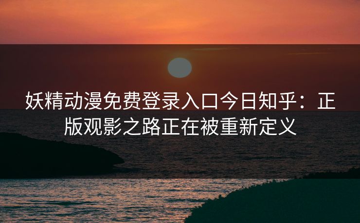 妖精动漫免费登录入口今日知乎：正版观影之路正在被重新定义