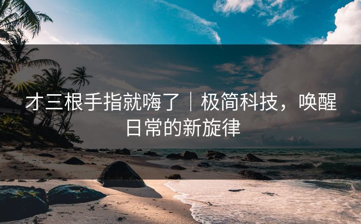 才三根手指就嗨了｜极简科技，唤醒日常的新旋律