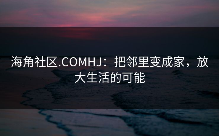 海角社区.COMHJ：把邻里变成家，放大生活的可能