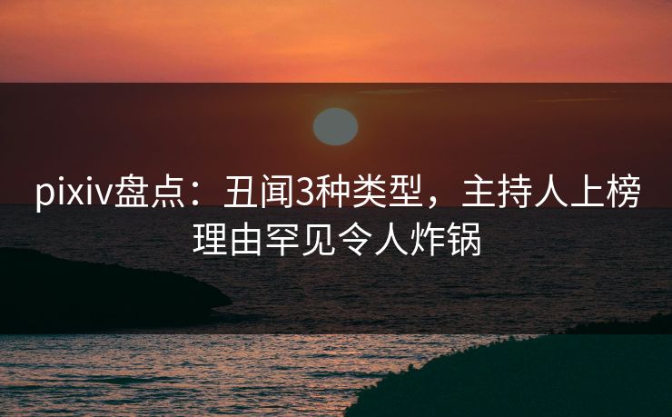 pixiv盘点：丑闻3种类型，主持人上榜理由罕见令人炸锅