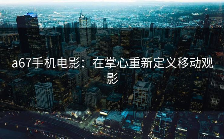 a67手机电影：在掌心重新定义移动观影