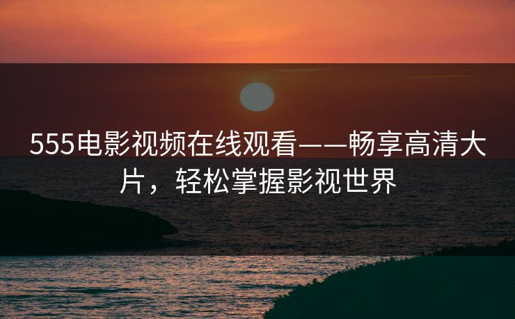 555电影视频在线观看——畅享高清大片,轻松掌握影视世界 555电影视频在线观看——畅享高清大片,轻松掌握影视世界