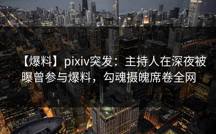 【爆料】pixiv突发：主持人在深夜被曝曾参与爆料，勾魂摄魄席卷全网