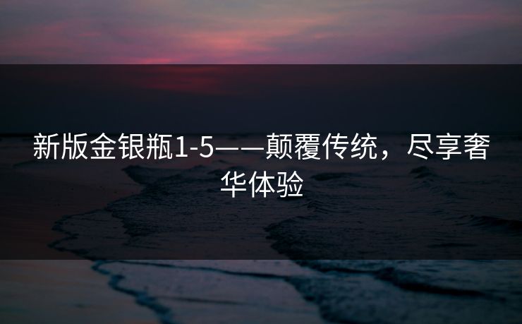 新版金银瓶1-5——颠覆传统，尽享奢华体验