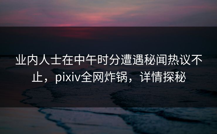 业内人士在中午时分遭遇秘闻热议不止，pixiv全网炸锅，详情探秘