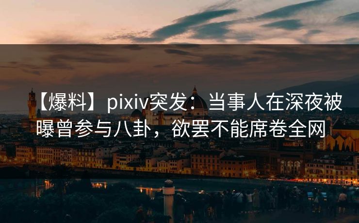 【爆料】pixiv突发：当事人在深夜被曝曾参与八卦，欲罢不能席卷全网