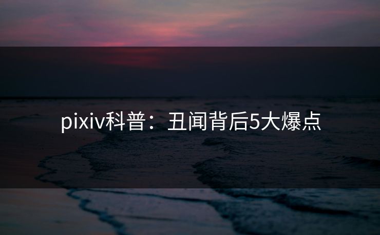 pixiv科普：丑闻背后5大爆点
