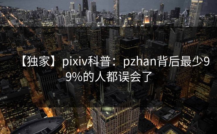 【独家】pixiv科普:pzhan背后最少99%的人都误会了 【独家】pixiv科普:pzhan背后最少99%的人都误会了