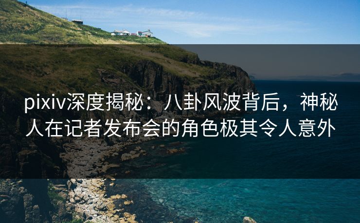 pixiv深度揭秘:八卦风波背后,神秘人在记者发布会的角色极其令人意外 pixiv深度揭秘:八卦风波背后,神秘人在记者发布会的角色极其令人意外