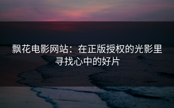 飘花电影网站：在正版授权的光影里寻找心中的好片