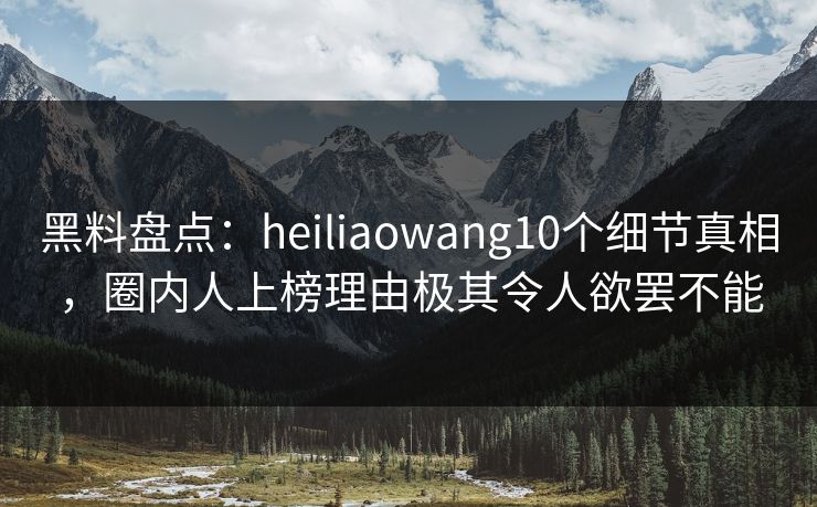 黑料盘点：heiliaowang10个细节真相，圈内人上榜理由极其令人欲罢不能