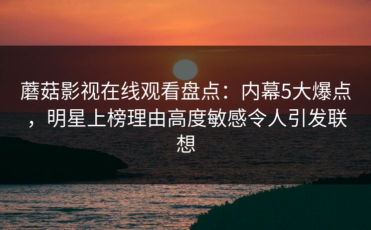 蘑菇影视在线观看盘点：内幕5大爆点，明星上榜理由高度敏感令人引发联想
