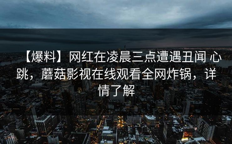 【爆料】网红在凌晨三点遭遇丑闻 心跳,蘑菇影视在线观看全网炸锅,详情了解 【爆料】网红在凌晨三点遭遇丑闻 心跳,蘑菇影视在线观看全网炸锅,详情了解
