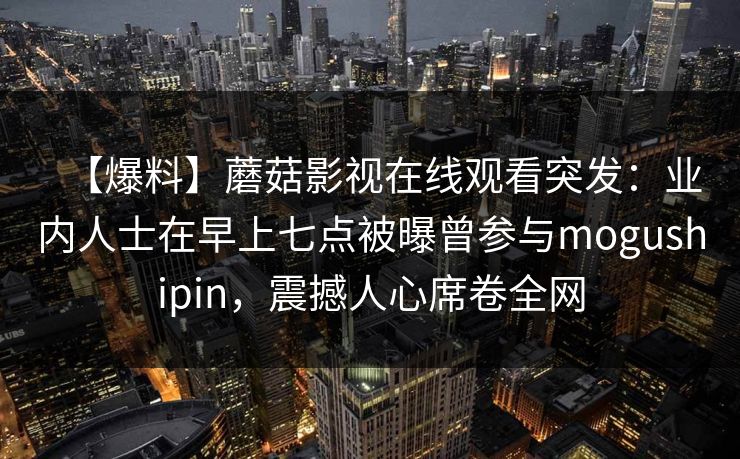 【爆料】蘑菇影视在线观看突发：业内人士在早上七点被曝曾参与mogushipin，震撼人心席卷全网