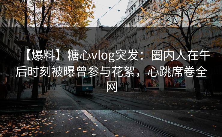 【爆料】糖心vlog突发：圈内人在午后时刻被曝曾参与花絮，心跳席卷全网