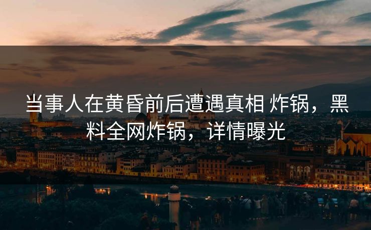 当事人在黄昏前后遭遇真相 炸锅，黑料全网炸锅，详情曝光