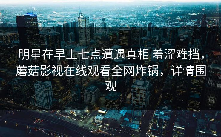 明星在早上七点遭遇真相 羞涩难挡，蘑菇影视在线观看全网炸锅，详情围观