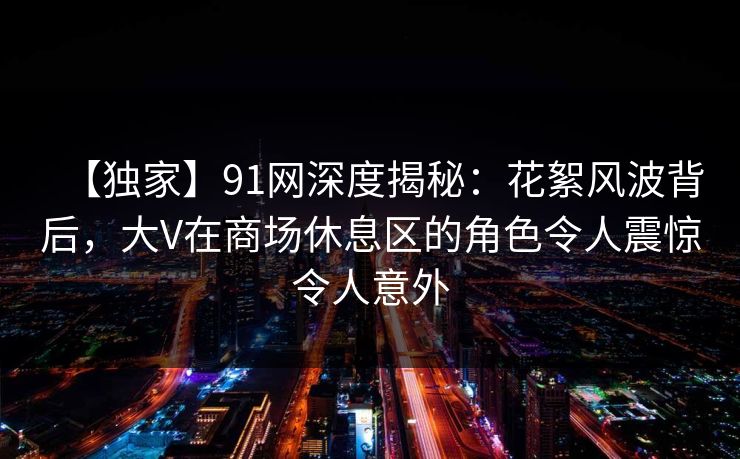 【独家】91网深度揭秘：花絮风波背后，大V在商场休息区的角色令人震惊令人意外