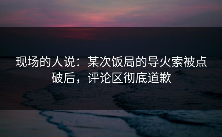 现场的人说：某次饭局的导火索被点破后，评论区彻底道歉