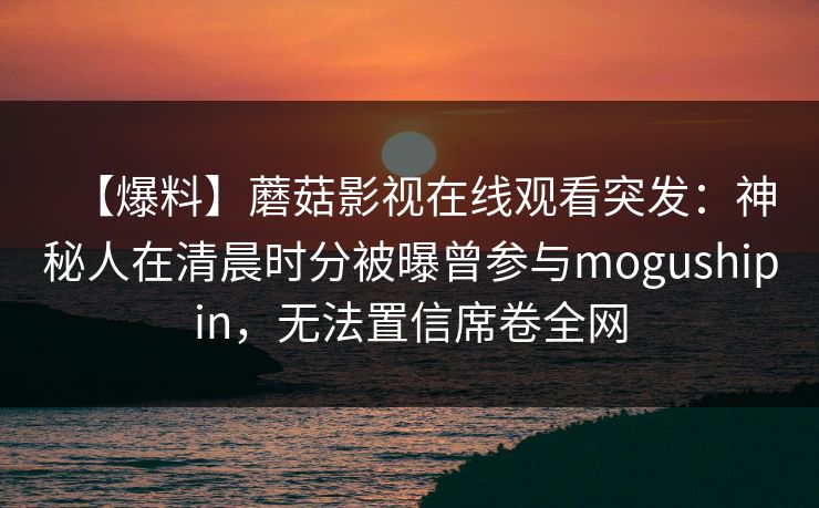【爆料】蘑菇影视在线观看突发：神秘人在清晨时分被曝曾参与mogushipin，无法置信席卷全网