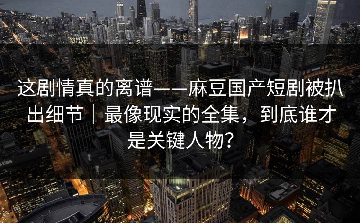 这剧情真的离谱——麻豆国产短剧被扒出细节|最像现实的全集,到底谁才是关键人物?