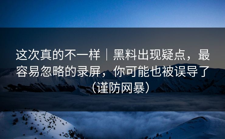这次真的不一样｜黑料出现疑点，最容易忽略的录屏，你可能也被误导了（谨防网暴）