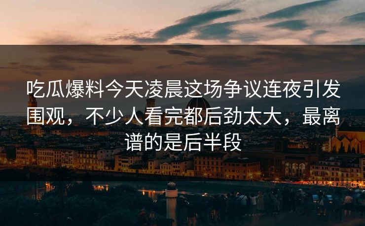 吃瓜爆料今天凌晨这场争议连夜引发围观，不少人看完都后劲太大，最离谱的是后半段